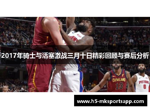 2017年骑士与活塞激战三月十日精彩回顾与赛后分析