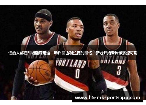 懂的人都懂!杨瀚森用这一动作回应利拉德的回忆,新老开拓者传承辉煌可期