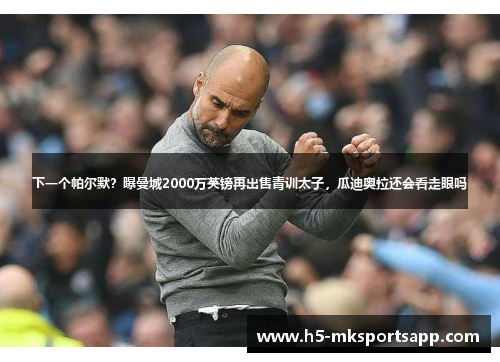 下一个帕尔默?曝曼城2000万英镑再出售青训太子,瓜迪奥拉还会看走眼吗